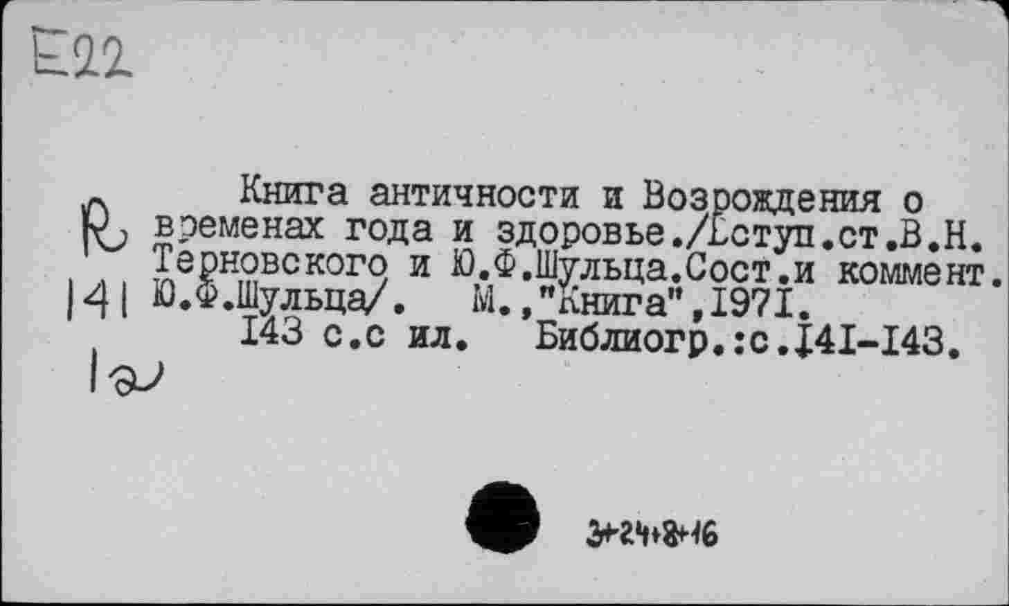 ﻿12.
Книга античности и Возрождения о временах года и здоровье./Вступ.ст.В.Н. Терновского и Ю.Ф.Шульца.Сост.и коммент. Ю.Ф.Шульца/. М.."книга",1971.
143 с.с ил. Библиогр.:с.Ј41~143.
